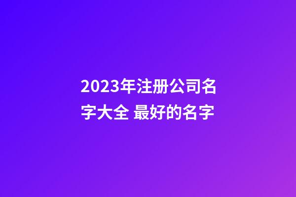 2023年注册公司名字大全 最好的名字-第1张-公司起名-玄机派